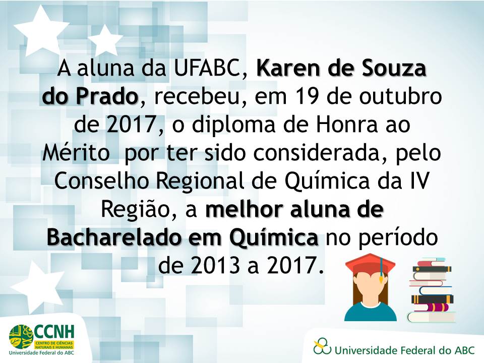 A aluna da UFABC, Karen de Souza do Prado, recebeu, em 19 de outubro de 2017, o diploma de Honra ao Mérito  por ter sido considerada, pelo Conselho Regional de Química da IV Região, a melhor aluna de Bacharelado em Química no período de 2013 a 2017